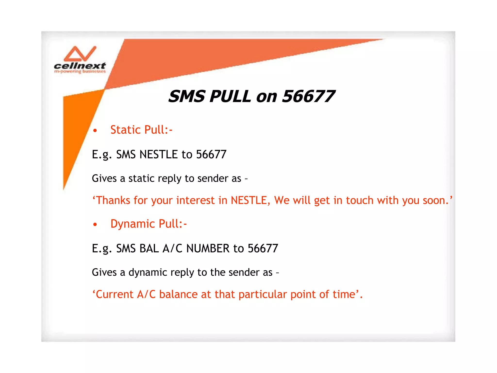 SMS PULL on 56677 Static Pull:-  E.g. SMS NESTLE to 56677 Gives a static reply to sender as – ‘ Thanks for your interest in NESTLE, We will get in touch with you soon.’ Dynamic Pull:- E.g. SMS BAL A/C NUMBER to 56677 Gives a dynamic reply to the sender as –  ‘ Current A/C balance at that particular point of time’. 
