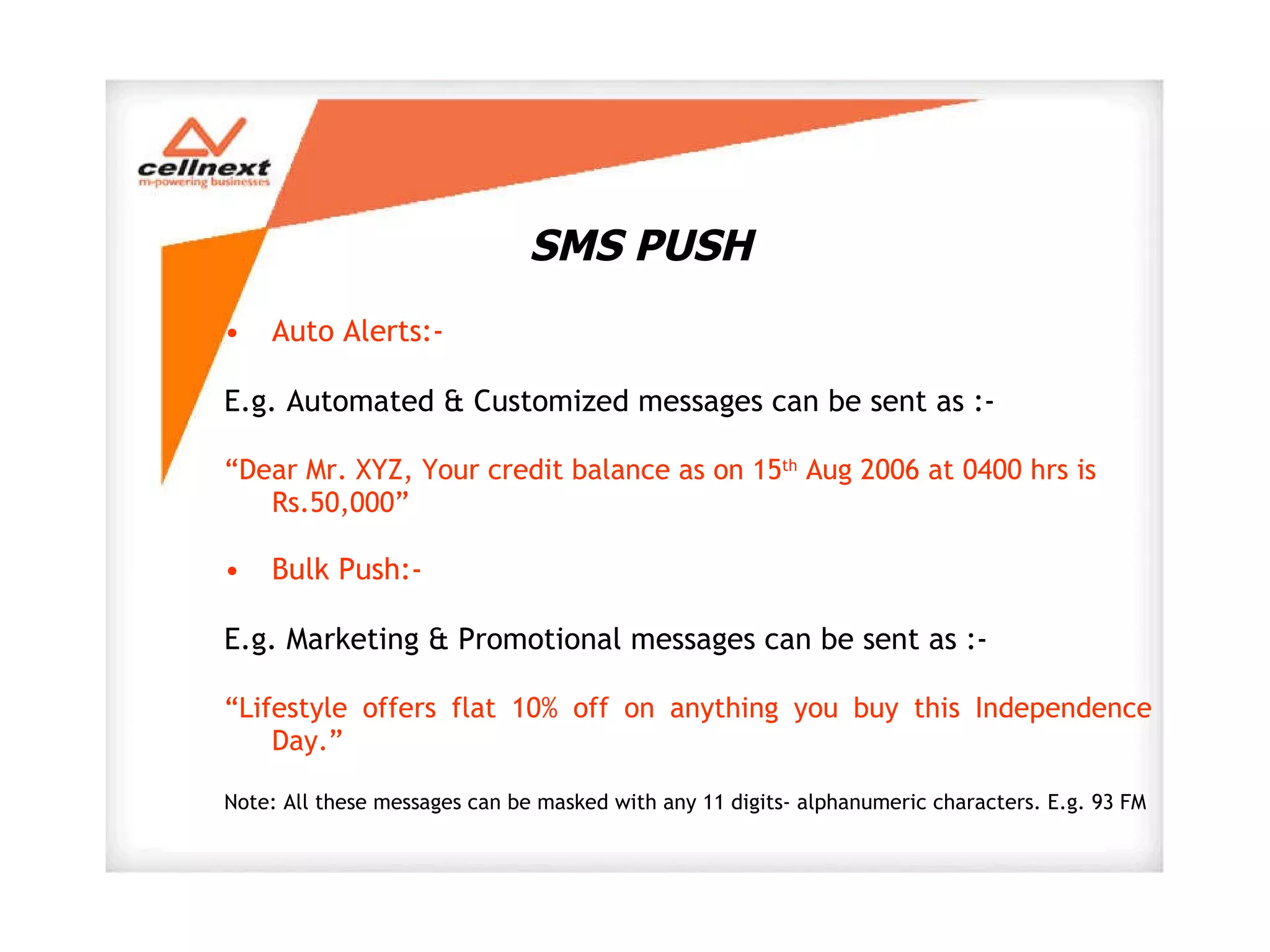 SMS PUSH Auto Alerts:-  E.g. Automated & Customized messages can be sent as :- “ Dear Mr. XYZ, Your credit balance as on 15 th  Aug 2006 at 0400 hrs is Rs.50,000” Bulk Push:- E.g. Marketing & Promotional messages can be sent as :- “ Lifestyle offers flat 10% off on anything you buy this Independence Day.” Note: All these messages can be masked with any 11 digits- alphanumeric characters. E.g. 93 FM 