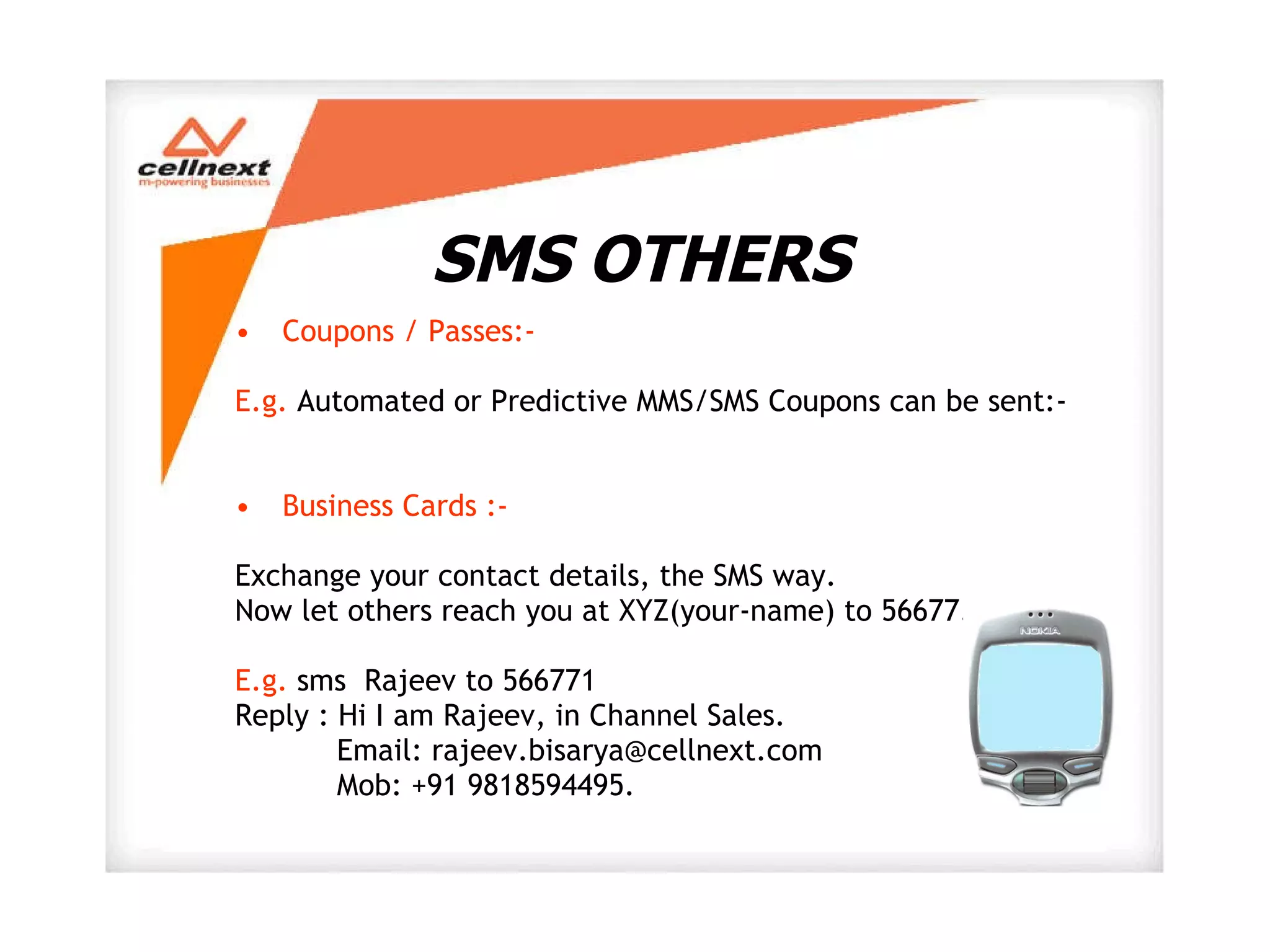 SMS OTHERS Coupons / Passes:-  E.g.  Automated or Predictive MMS/SMS Coupons can be sent:- Business Cards :- Exchange your contact details, the SMS way. Now let others reach you at XYZ(your-name) to 56677. E.g.  sms  Rajeev to 566771 Reply : Hi I am Rajeev, in Channel Sales.    Email: rajeev.bisarya@cellnext.com   Mob: +91 9818594495.  