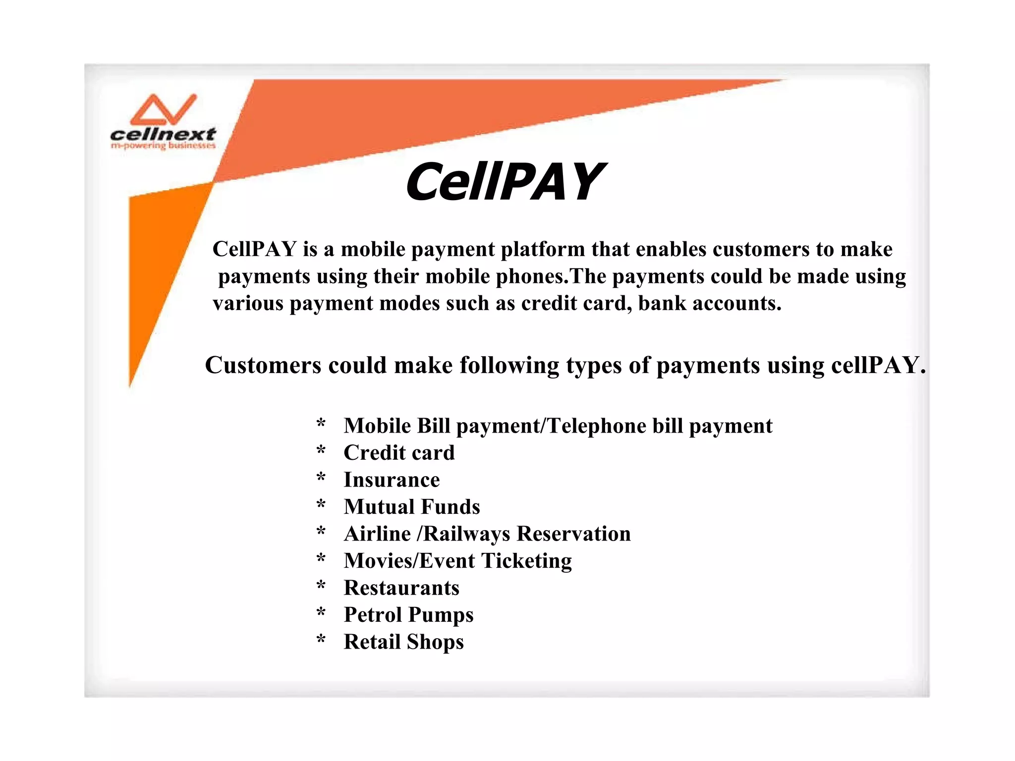 CellPAY  CellPAY is a mobile payment platform that enables customers to make payments using their mobile phones.The payments could be made using  various payment modes such as credit card, bank accounts.  Customers could make following types of payments using cellPAY.  *  Mobile Bill payment/Telephone bill payment *  Credit card  *  Insurance *  Mutual Funds  *  Airline /Railways Reservation  *  Movies/Event Ticketing  *  Restaurants *  Petrol Pumps  *  Retail Shops 
