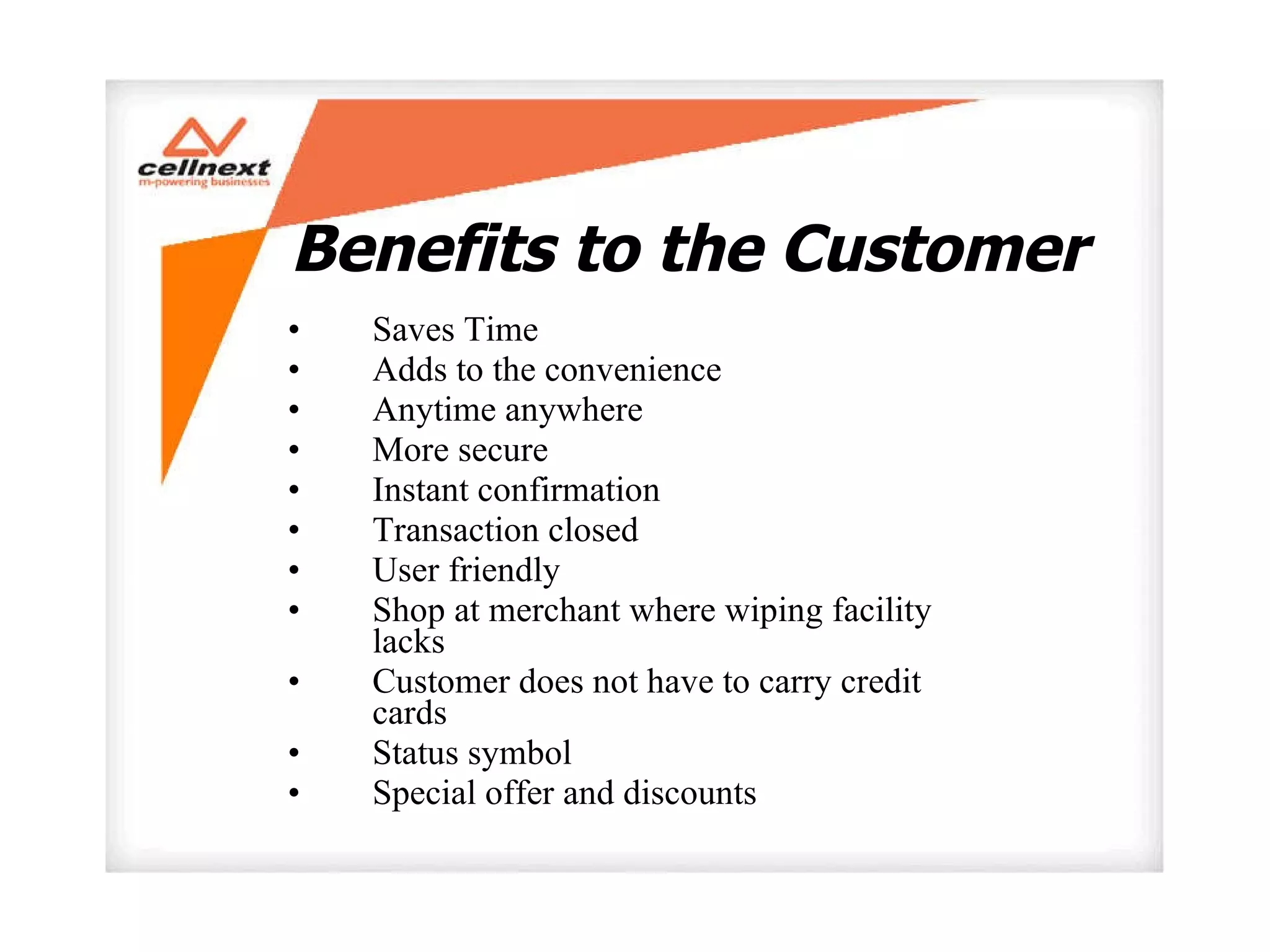 Benefits to the Customer Saves Time Adds to the convenience Anytime anywhere More secure  Instant confirmation  Transaction closed  User friendly Shop at merchant where wiping facility lacks Customer does not have to carry credit cards Status symbol  Special offer and discounts  