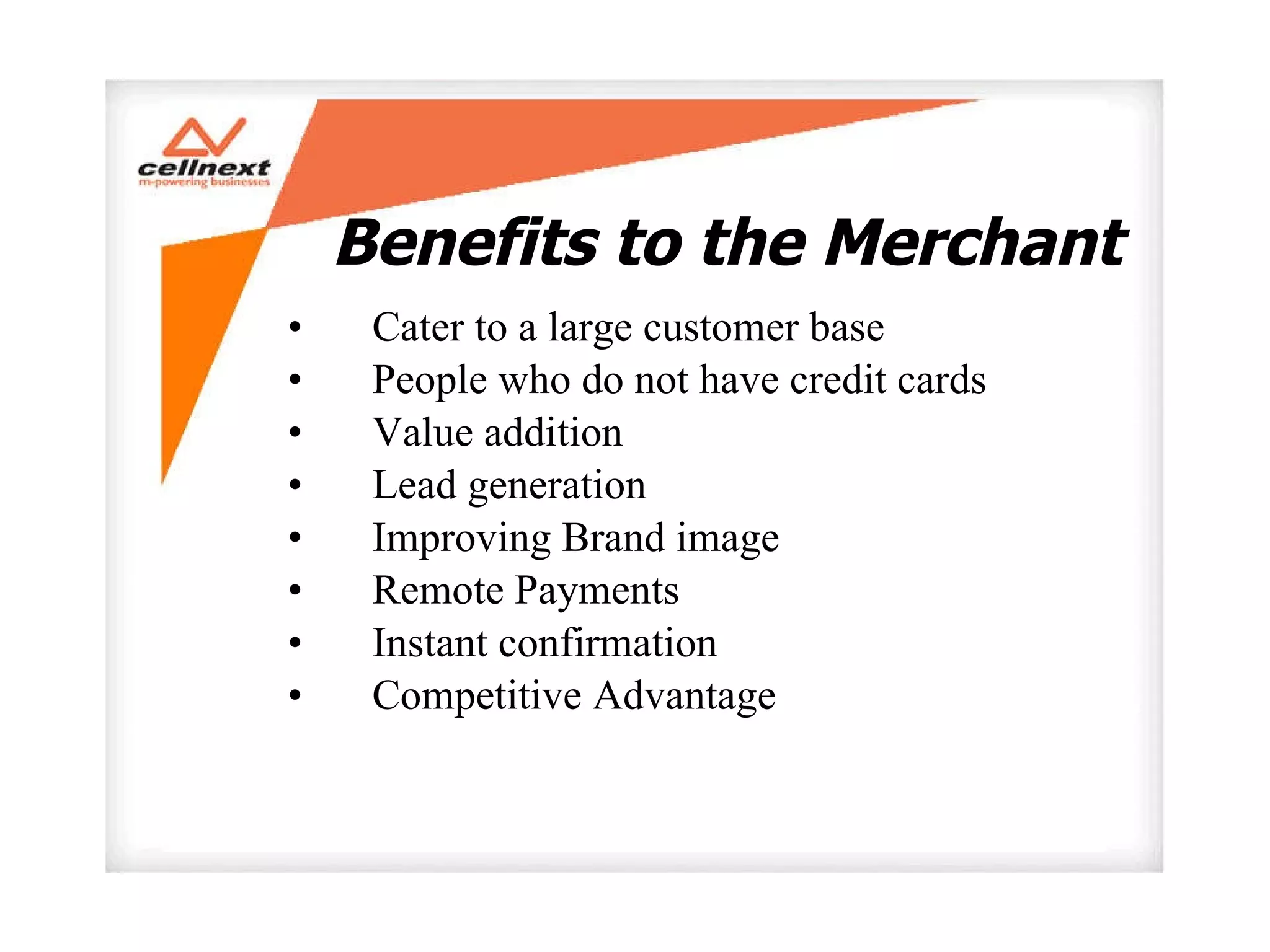 Benefits to the Merchant  Cater to a large customer base  People who do not have credit cards  Value addition  Lead generation  Improving Brand image  Remote Payments  Instant confirmation  Competitive Advantage  