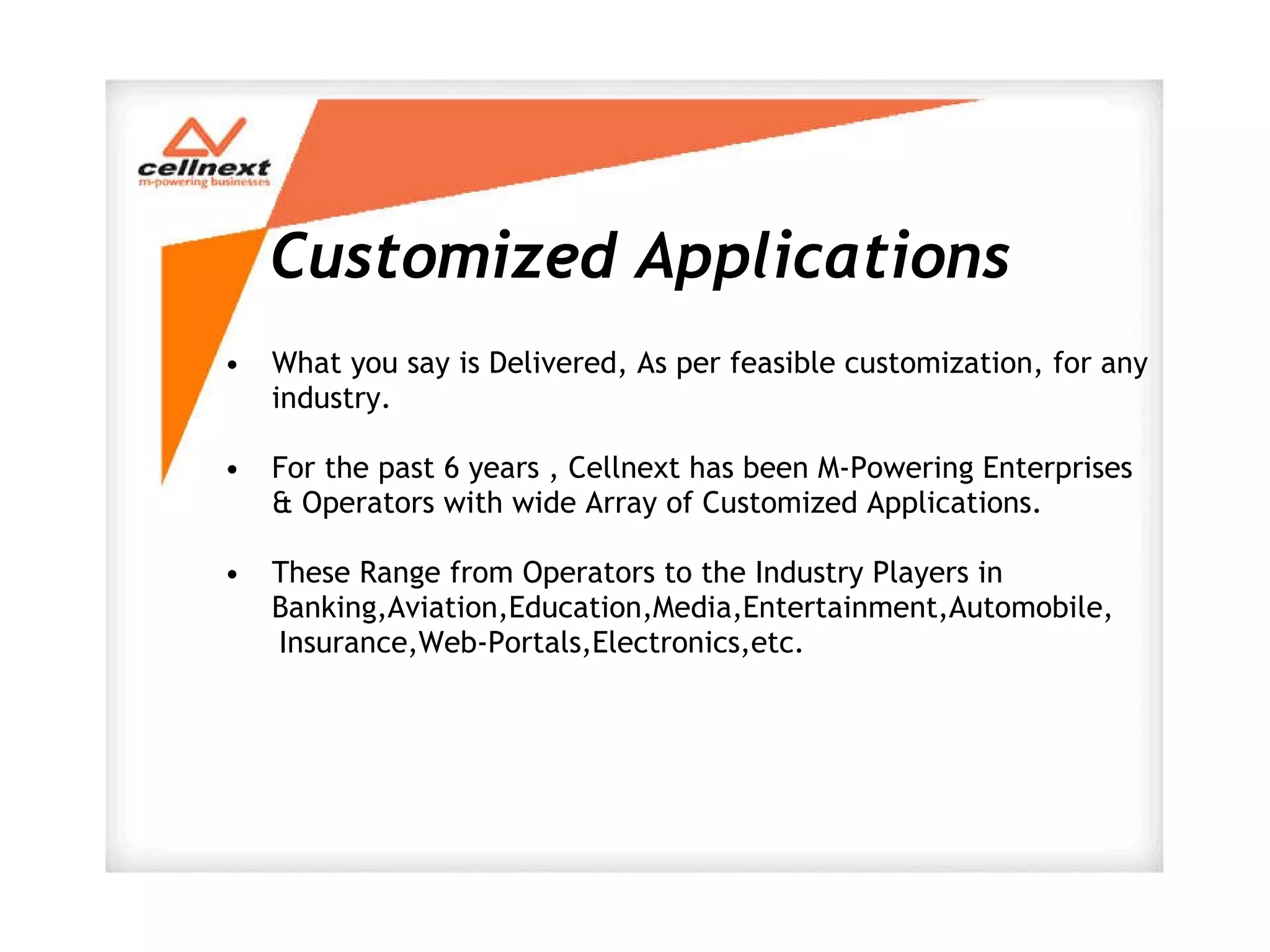 Customized Applications What you say is Delivered, As per feasible customization, for any industry.  For the past 6 years , Cellnext has been M-Powering Enterprises & Operators with wide Array of Customized Applications. These Range from Operators to the Industry Players in Banking,Aviation,Education,Media,Entertainment,Automobile, Insurance,Web-Portals,Electronics,etc. 