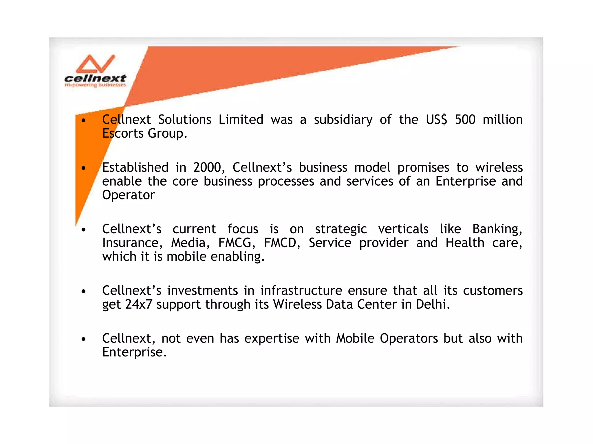 Cellnext Solutions Limited was a subsidiary of the US$ 500 million Escorts Group.  Established in 2000, Cellnext’s business model promises to wireless enable the core business processes and services of an Enterprise and Operator  Cellnext’s current focus is on strategic verticals like Banking, Insurance, Media, FMCG, FMCD, Service provider and Health care, which it is mobile enabling.    Cellnext’s investments in infrastructure ensure that all its customers get 24x7 support through its Wireless Data Center in Delhi. Cellnext, not even has expertise with Mobile Operators but also with Enterprise. 