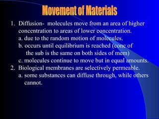 1. Diffusion- molecules move from an area of higher
   concentration to areas of lower concentration.
   a. due to the random motion of molecules.
   b. occurs until equilibrium is reached (conc of
       the sub is the same on both sides of mem)
   c. molecules continue to move but in equal amounts.
2. Biological membranes are selectively permeable.
   a. some substances can diffuse through, while others
      cannot.
 