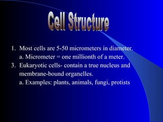 1. Most cells are 5-50 micrometers in diameter.
   a. Micrometer = one millionth of a meter.
3. Eukaryotic cells- contain a true nucleus and
   membrane-bound organelles.
   a. Examples: plants, animals, fungi, protists
 