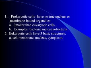 1.  Prokaryotic cells- have no true nucleus or
   membrane-bound organelles
   a. Smaller than eukaryotic cells.
   b. Examples: bacteria and cyanobacteria
5. Eukaryotic cells have 3 basic structures.
   a. cell membrane, nucleus, cytoplasm.
 
