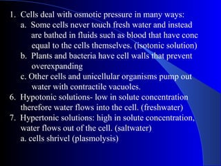 1. Cells deal with osmotic pressure in many ways:
   a. Some cells never touch fresh water and instead
       are bathed in fluids such as blood that have conc
       equal to the cells themselves. (isotonic solution)
   b. Plants and bacteria have cell walls that prevent
       overexpanding
   c. Other cells and unicellular organisms pump out
       water with contractile vacuoles.
6. Hypotonic solutions- low in solute concentration
   therefore water flows into the cell. (freshwater)
7. Hypertonic solutions: high in solute concentration,
   water flows out of the cell. (saltwater)
   a. cells shrivel (plasmolysis)
 