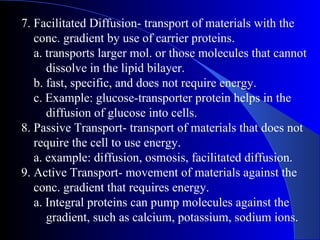 7. Facilitated Diffusion- transport of materials with the
   conc. gradient by use of carrier proteins.
   a. transports larger mol. or those molecules that cannot
      dissolve in the lipid bilayer.
   b. fast, specific, and does not require energy.
   c. Example: glucose-transporter protein helps in the
      diffusion of glucose into cells.
8. Passive Transport- transport of materials that does not
   require the cell to use energy.
   a. example: diffusion, osmosis, facilitated diffusion.
9. Active Transport- movement of materials against the
   conc. gradient that requires energy.
   a. Integral proteins can pump molecules against the
      gradient, such as calcium, potassium, sodium ions.
 