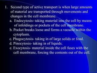 1. Second type of active transport is when large amounts
    of material are transported through movements and
    changes in the cell membrane.
   a. Endocytosis- taking material into the cell by means
       of infoldings or pockets of the cell membrane.
   b. Pocket breaks loose and forms a vacuole within the
      cytoplasm.
   c. Phagocytosis- taking in of large solids or food.
   d. Pinocytosis- taking in of liquids.
   e. Exocytosis- material inside the cell fuses with the
      cell membrane, forcing the contents out of the cell.
 