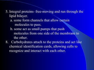 5. Integral proteins- free-moving and run through the
   lipid bilayer.
    a. some form channels that allow certain
        molecules to pass.
    b. some act as small pumps that push
       molecules from one side of the membrane to
       the other.
8. Carbohydrates attach to the proteins and act like
   chemical identification cards, allowing cells to
   recognize and interact with each other.
 