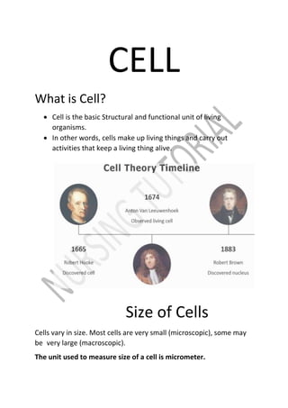 CELL
What is Cell?
 Cell is the basic Structural and functional unit of living
organisms.
 In other words, cells make up living things and carry out
activities that keep a living thing alive.
Size of Cells
Cells vary in size. Most cells are very small (microscopic), some may
be very large (macroscopic).
The unit used to measure size of a cell is micrometer.
 