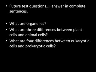 • Future test questions.... answer in complete
sentences.
• What are organelles?
• What are three differences between plant
cells and animal cells?
• What are four differences between eukaryotic
cells and prokaryotic cells?
 