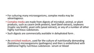 • For culturing many microorganisms, complex media may be
advantageous.
• Complex media are made from digests of microbial, animal, or plant
products, such as casein (milk protein), beef (beef extract), soybeans
(tryptic soy broth), yeast cells (yeast extract), or any of a number of other
highly nutritious substances.
• Such digests are commercially available in dehydrated form .
• An enriched medium, used for the culture of nutritionally demanding
(fastidious) microorganisms (pathogens) and then is embellished with
additional highly nutritious substances serum or blood
 