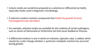 • Culture media are sometimes prepared as a selective or differential (or both),
especially media used in diagnostic microbiology.
• A selective medium contains compounds that inhibit the growth of some
microorganisms but not others.
• For example, selective media are available for the isolation of certain pathogens,
such as strains of Salmonella or Escherichia coli that cause foodborne illnesses.
• A differential medium is one in which an indicator, typically a dye, is added, which
reveals by a color change whether a particular metabolic reaction has occurred
during growth.
 