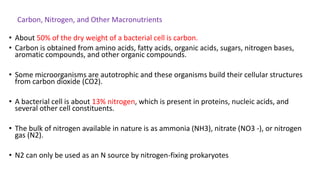 Carbon, Nitrogen, and Other Macronutrients
• About 50% of the dry weight of a bacterial cell is carbon.
• Carbon is obtained from amino acids, fatty acids, organic acids, sugars, nitrogen bases,
aromatic compounds, and other organic compounds.
• Some microorganisms are autotrophic and these organisms build their cellular structures
from carbon dioxide (CO2).
• A bacterial cell is about 13% nitrogen, which is present in proteins, nucleic acids, and
several other cell constituents.
• The bulk of nitrogen available in nature is as ammonia (NH3), nitrate (NO3 -), or nitrogen
gas (N2).
• N2 can only be used as an N source by nitrogen-fixing prokaryotes
 
