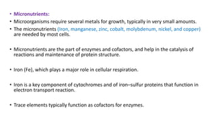• Micronutrients:
• Microorganisms require several metals for growth, typically in very small amounts.
• The micronutrients (Iron, manganese, zinc, cobalt, molybdenum, nickel, and copper)
are needed by most cells.
• Micronutrients are the part of enzymes and cofactors, and help in the catalysis of
reactions and maintenance of protein structure.
• Iron (Fe), which plays a major role in cellular respiration.
• Iron is a key component of cytochromes and of iron–sulfur proteins that function in
electron transport reaction.
• Trace elements typically function as cofactors for enzymes.
 