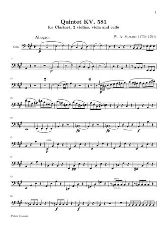 1


                                      Quintet KV. 581
                           for Clarinet, 2 violins, viola and cello

                Allegro.                                         W. A. Mozart (1756-1791)


     Cello.
                  p

 7




                              p

15
                      2                            6



                                                        p
28




33




                                              fp            fp                f
41
                          pizz.



                          p
47




                                         pp

53
                                                                 arco


                                                                 cresc.


59




                                  f           f
Public Domain
 
