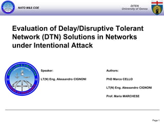 DITEN
 NATO M&S COE                                              University of Genoa




Evaluation of Delay/Disruptive Tolerant
Network (DTN) Solutions in Networks
under Intentional Attack


                Speaker:                        Authors:

                LT(N) Eng. Alessandro CIGNONI   PhD Marco CELLO

                                                LT(N) Eng. Alessandro CIGNONI

                                                Prof. Mario MARCHESE




                                                                                 Page 1
 