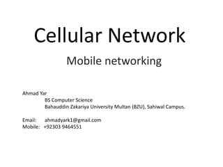 Cellular Network
Mobile networking
Ahmad Yar
BS Computer Science
Bahauddin Zakariya University Multan (BZU), Sahiwal Campus.
Email: ahmadyark1@gmail.com
Mobile: +92303 9464551
 