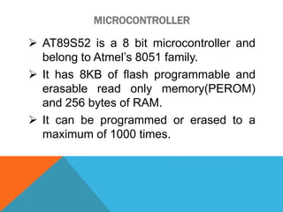 MICROCONTROLLER
 AT89S52 is a 8 bit microcontroller and
belong to Atmel’s 8051 family.
 It has 8KB of flash programmable and
erasable read only memory(PEROM)
and 256 bytes of RAM.
 It can be programmed or erased to a
maximum of 1000 times.
 