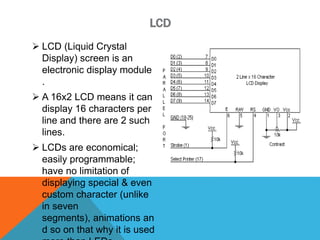 LCD
 LCD (Liquid Crystal
Display) screen is an
electronic display module
.
 A 16x2 LCD means it can
display 16 characters per
line and there are 2 such
lines.
 LCDs are economical;
easily programmable;
have no limitation of
displaying special & even
custom character (unlike
in seven
segments), animations an
d so on that why it is used
 