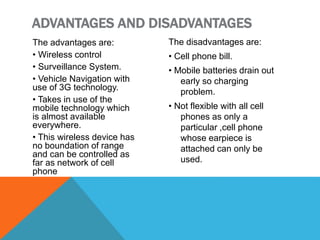 The advantages are:
• Wireless control
• Surveillance System.
• Vehicle Navigation with
use of 3G technology.
• Takes in use of the
mobile technology which
is almost available
everywhere.
• This wireless device has
no boundation of range
and can be controlled as
far as network of cell
phone
The disadvantages are:
• Cell phone bill.
• Mobile batteries drain out
early so charging
problem.
• Not flexible with all cell
phones as only a
particular ,cell phone
whose earpiece is
attached can only be
used.
ADVANTAGES AND DISADVANTAGES
 