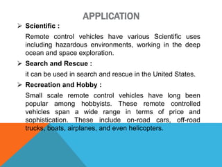 APPLICATION
 Scientific :
Remote control vehicles have various Scientific uses
including hazardous environments, working in the deep
ocean and space exploration.
 Search and Rescue :
it can be used in search and rescue in the United States.
 Recreation and Hobby :
Small scale remote control vehicles have long been
popular among hobbyists. These remote controlled
vehicles span a wide range in terms of price and
sophistication. These include on-road cars, off-road
trucks, boats, airplanes, and even helicopters.
 