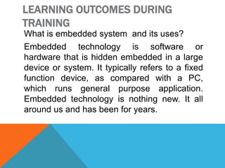 LEARNING OUTCOMES DURING
TRAINING
What is embedded system and its uses?
Embedded technology is software or
hardware that is hidden embedded in a large
device or system. It typically refers to a fixed
function device, as compared with a PC,
which runs general purpose application.
Embedded technology is nothing new. It all
around us and has been for years.
 