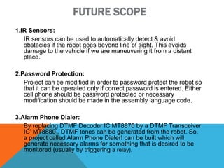 FUTURE SCOPE
1.IR Sensors:
IR sensors can be used to automatically detect & avoid
obstacles if the robot goes beyond line of sight. This avoids
damage to the vehicle if we are maneuvering it from a distant
place.
2.Password Protection:
Project can be modified in order to password protect the robot so
that it can be operated only if correct password is entered. Either
cell phone should be password protected or necessary
modification should be made in the assembly language code.
3.Alarm Phone Dialer:
By replacing DTMF Decoder IC MT8870 by a DTMF Transceiver
IC’ MT8880 , DTMF tones can be generated from the robot. So,
a project called Alarm Phone Dialer! can be built which will
generate necessary alarms for something that is desired to be
monitored (usually by triggering a relay).
 