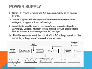 POWER SUPPLY
 Some DC power supplies use AC mains electricity as an energy
source.
 power supplies will employ a transformer to convert the input
voltage to a higher or lower AC voltage.
 A rectifier is used to convert the transformer output voltage to a
varying DC voltage, which in turn is passed through an electronic
filter to convert it to an unregulated DC voltage.
 The filter removes most, but not all of the AC voltage variations; the
remaining voltage variations are known as ripple.
 