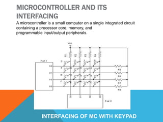MICROCONTROLLER AND ITS
INTERFACING
A microcontroller is a small computer on a single integrated circuit
containing a processor core, memory, and
programmable input/output peripherals.
INTERFACING OF MC WITH KEYPAD
 