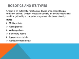 ROBOTICS AND ITS TYPES
A robot is an automatic mechanical device often resembling a
human or animal. Modern robots are usually an electro-mechanical
machine guided by a computer program or electronic circuitry.
Types-
 Mobile robots
 Rolling robots
 Walking robots
 Stationary robots
 Autonomous robots
 Remote control robots
 