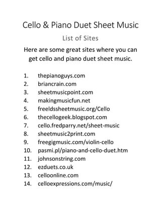 Cello & Piano Duet Sheet Music
List of Sites
Here are some great sites where you can
get cello and piano duet sheet music.
1. thepianoguys.com
2. briancrain.com
3. sheetmusicpoint.com
4. makingmusicfun.net
5. freeldssheetmusic.org/Cello
6. thecellogeek.blogspot.com
7. cello.fredparry.net/sheet-music
8. sheetmusic2print.com
9. freegigmusic.com/violin-cello
10. pasmi.pl/piano-and-cello-duet.htm
11. johnsonstring.com
12. ezduets.co.uk
13. celloonline.com
14. celloexpressions.com/music/
 