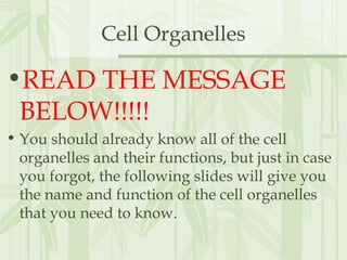 Cell Organelles
•READ THE MESSAGE
BELOW!!!!!
• You should already know all of the cell
organelles and their functions, but just in case
you forgot, the following slides will give you
the name and function of the cell organelles
that you need to know.
 