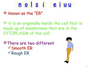 Endoplasmic Reticulum
 known as the “ER”

 it is an organelle inside the cell that is
made up of membranes that are in the
CYTOPLASM of the cell

There are two different
 Smooth ER
 Rough ER


                                               7
 