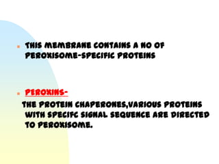    This membrane contains a no of
    peroxisome-specific proteins



    PEROXINS-
    the protein Chaperones,various proteins
     with specifc signal sequence are directed
     to peroxisome.
 