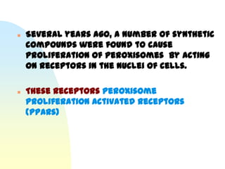    Several years ago, a number of synthetic
    compounds were found to cause
    proliferation of peroxisomes by acting
    on receptors in the nuclei of cells.

   These receptors Peroxisome
    Proliferation Activated Receptors
    (PPARs)
 