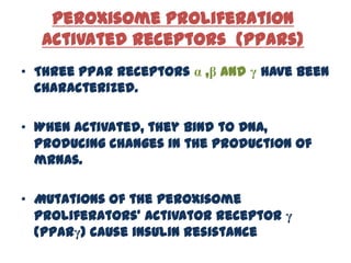 Peroxisome Proliferation
  Activated Receptors (PPARs)
• Three PPAR receptors α ,β and γ have been
  characterized.

• When activated, they bind to DNA,
  producing changes in the production of
  mRNAs.

• Mutations of the peroxisome
  proliferators' activator receptor γ
  (PPARγ) cause insulin resistance
 