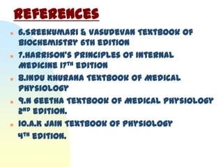References
   6.Sreekumari & Vasudevan Textbook of
    Biochemistry 6th edition
   7.Harrison’s Principles of Internal
    Medicine 17th edition
   8.Indu Khurana Textbook of Medical
    physiology
   9.N Geetha Textbook of Medical Physiology
    2nd edition.
   10.A.K Jain Textbook of Physiology
    4th edition.
 