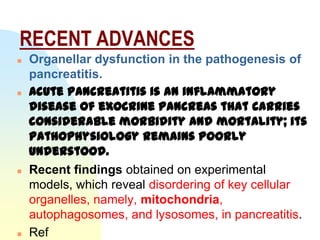 RECENT ADVANCES
   Organellar dysfunction in the pathogenesis of
    pancreatitis.
   Acute pancreatitis is an inflammatory
    disease of exocrine pancreas that carries
    considerable morbidity and mortality; its
    pathophysiology remains poorly
    understood.
   Recent findings obtained on experimental
    models, which reveal disordering of key cellular
    organelles, namely, mitochondria,
    autophagosomes, and lysosomes, in pancreatitis.
   Ref
 