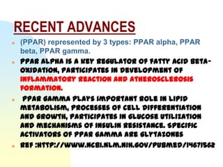 RECENT ADVANCES
   (PPAR) represented by 3 types: PPAR alpha, PPAR
    beta, PPAR gamma.
   PPAR alpha is a key regulator of fatty acid beta-
    oxidation, participates in development of
    inflammatory reaction and atherosclerosis
    formation.
    PPAR gamma plays important role in lipid
    metabolism, processes of cell differentiation
    and growth, participates in glucose utilization
    and mechanisms of insulin resistance. Specific
    activators of PPAR gamma are glytazones
   Ref :http://www.ncbi.nlm.nih.gov/pubmed/14671562
 