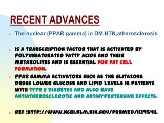 RECENT ADVANCES
   The nuclear (PPAR gamma) in DM,HTN,atherosclerosis

   is a transcription factor that is activated by
    polyunsaturated fatty acids and their
    metabolites and is essential for fat cell
    formation.
   PPAR gamma activators such as the glitazone
    drugs lower glucose and lipid levels in patients
    with type 2 diabetes and also have
    antiatherosclerotic and antihypertensive effects.

   Ref :http://www.ncbi.nlm.nih.gov/pubmed/11395411.
 