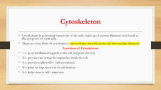 Cytoskeleton
• Cytoskeleton is an internal framework of the cells, made up of protein filaments and found in
the cytoplasm of most cells.
• There are three kinds of cytoskeleton, microtubules, microfilaments and intermediate filaments.
Functions of Cytoskeleton
• 1) It gives mechanical support to the cell (supports the cell).
• 2) It provides anchorage for organelles inside the cell.
• 3) It provides cell motility (cell movement).
• 4) It plays an important role in cell division.
• 5) It helps muscle cell contraction
 