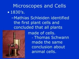 Microscopes and Cells
? 1830s.
  CMathias Schleiden identified
   the first plant cells and
   concluded that all plants
           made of cells.
             - Thomas Schwann
             made the same
             conclusion about
             animal cells.
 