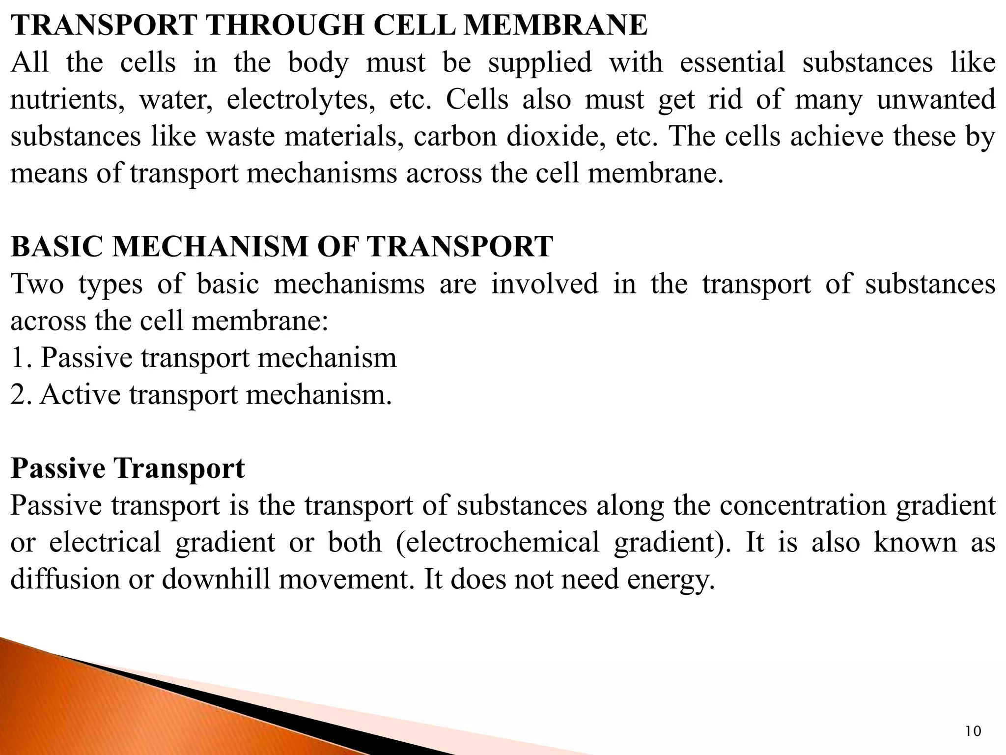 10
TRANSPORT THROUGH CELL MEMBRANE
All the cells in the body must be supplied with essential substances like
nutrients, water, electrolytes, etc. Cells also must get rid of many unwanted
substances like waste materials, carbon dioxide, etc. The cells achieve these by
means of transport mechanisms across the cell membrane.
BASIC MECHANISM OF TRANSPORT
Two types of basic mechanisms are involved in the transport of substances
across the cell membrane:
1. Passive transport mechanism
2. Active transport mechanism.
Passive Transport
Passive transport is the transport of substances along the concentration gradient
or electrical gradient or both (electrochemical gradient). It is also known as
diffusion or downhill movement. It does not need energy.
 