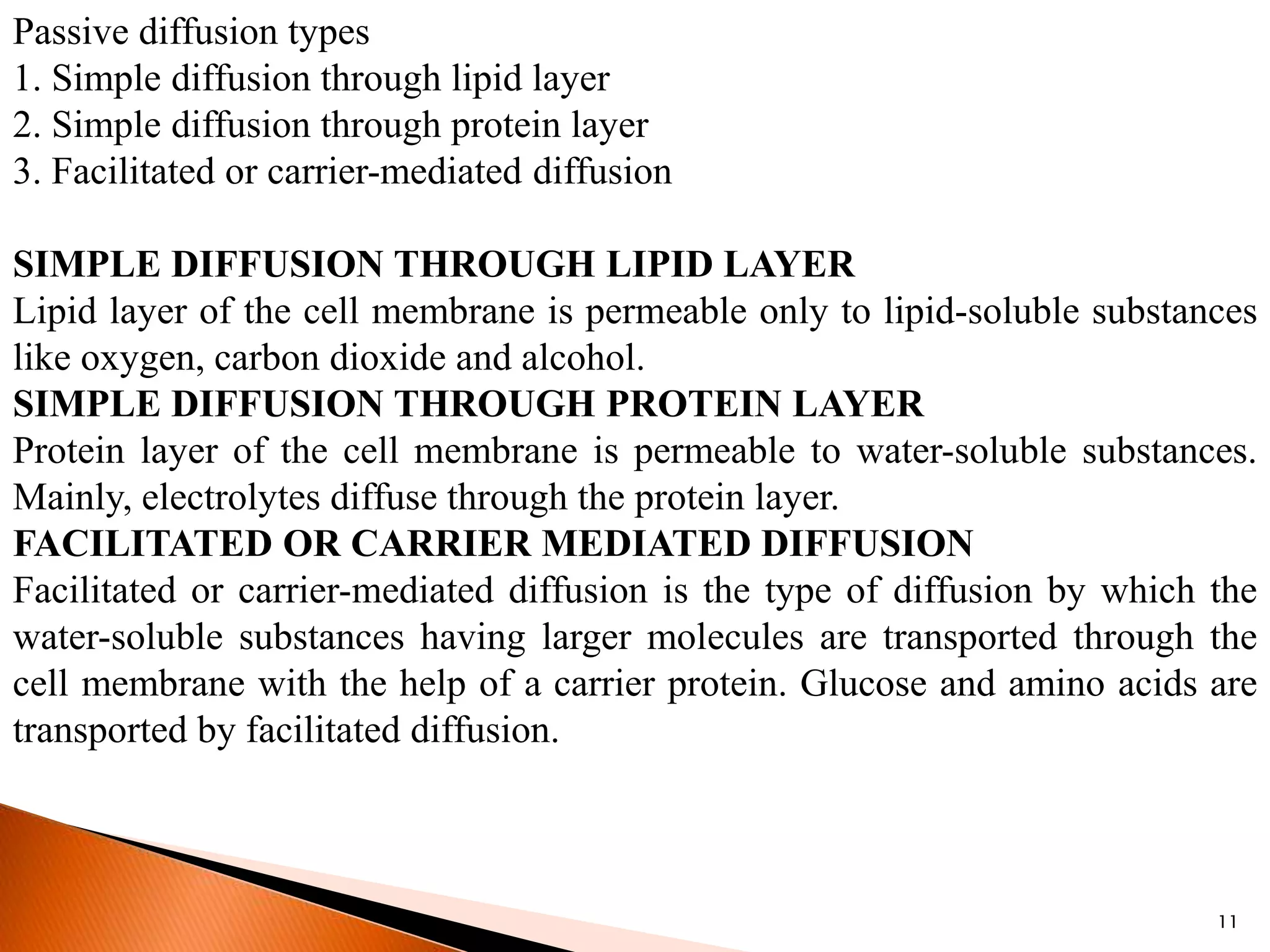11
Passive diffusion types
1. Simple diffusion through lipid layer
2. Simple diffusion through protein layer
3. Facilitated or carrier-mediated diffusion
SIMPLE DIFFUSION THROUGH LIPID LAYER
Lipid layer of the cell membrane is permeable only to lipid-soluble substances
like oxygen, carbon dioxide and alcohol.
SIMPLE DIFFUSION THROUGH PROTEIN LAYER
Protein layer of the cell membrane is permeable to water-soluble substances.
Mainly, electrolytes diffuse through the protein layer.
FACILITATED OR CARRIER MEDIATED DIFFUSION
Facilitated or carrier-mediated diffusion is the type of diffusion by which the
water-soluble substances having larger molecules are transported through the
cell membrane with the help of a carrier protein. Glucose and amino acids are
transported by facilitated diffusion.
 