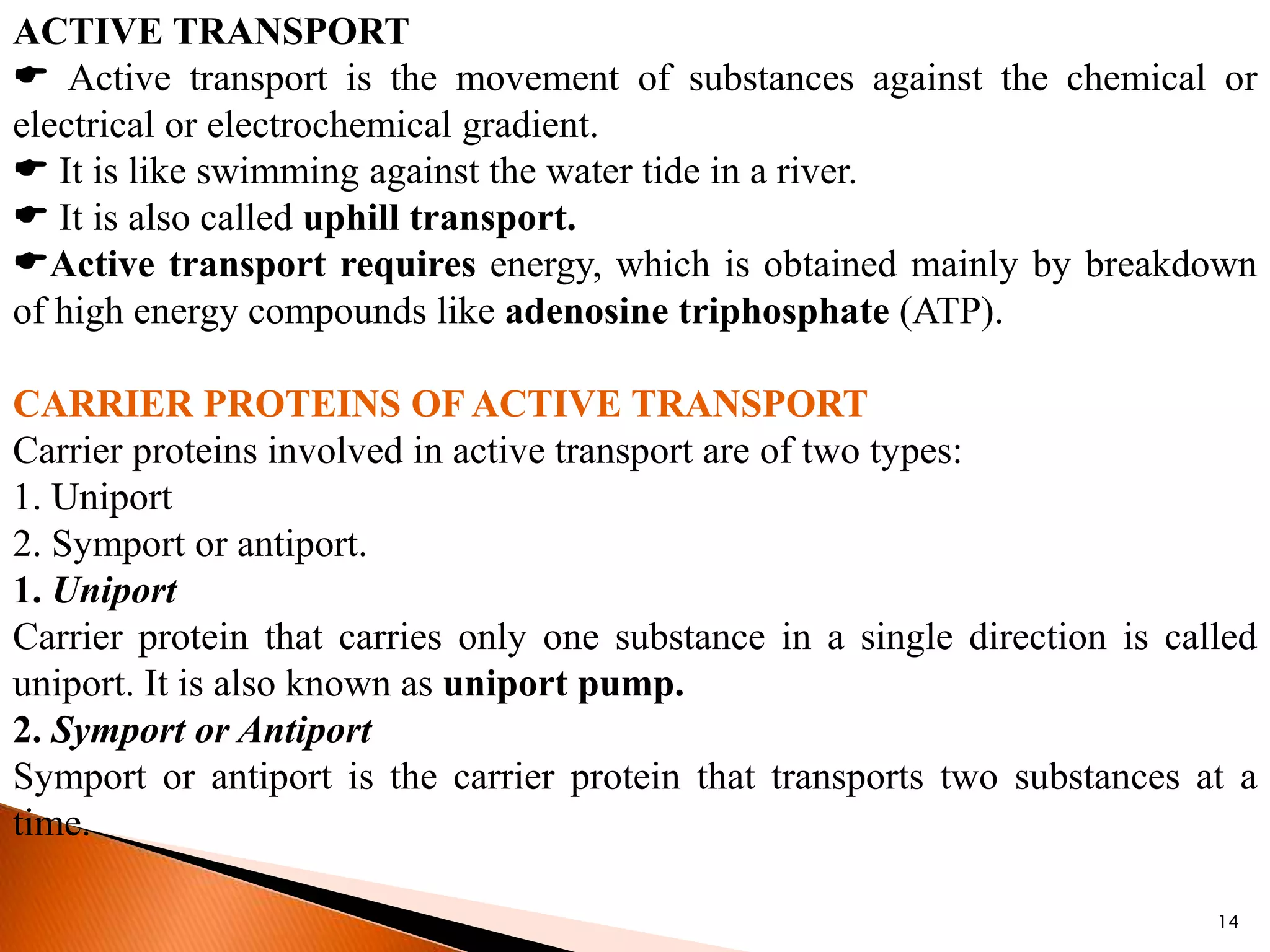 14
ACTIVE TRANSPORT
 Active transport is the movement of substances against the chemical or
electrical or electrochemical gradient.
 It is like swimming against the water tide in a river.
 It is also called uphill transport.
Active transport requires energy, which is obtained mainly by breakdown
of high energy compounds like adenosine triphosphate (ATP).
CARRIER PROTEINS OF ACTIVE TRANSPORT
Carrier proteins involved in active transport are of two types:
1. Uniport
2. Symport or antiport.
1. Uniport
Carrier protein that carries only one substance in a single direction is called
uniport. It is also known as uniport pump.
2. Symport or Antiport
Symport or antiport is the carrier protein that transports two substances at a
time.
 