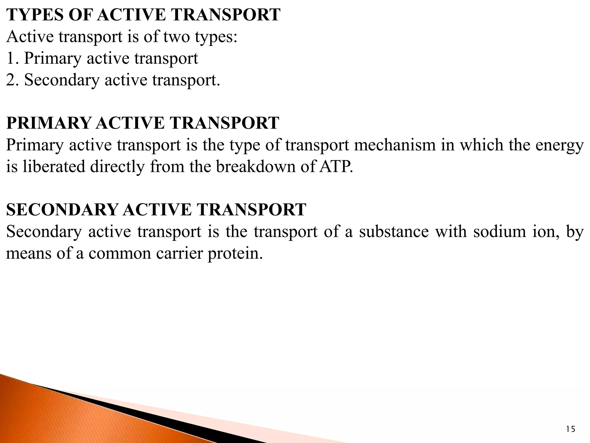 15
TYPES OF ACTIVE TRANSPORT
Active transport is of two types:
1. Primary active transport
2. Secondary active transport.
PRIMARY ACTIVE TRANSPORT
Primary active transport is the type of transport mechanism in which the energy
is liberated directly from the breakdown of ATP.
SECONDARY ACTIVE TRANSPORT
Secondary active transport is the transport of a substance with sodium ion, by
means of a common carrier protein.
 