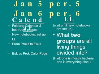 Jan 5 per. 5 Jan 6 per. 6 Folders; Calendar & bathroom passes New notebooks; set up LL From Proks to Euks Euk vs Prok Color Page (wait until new notebooks are set up) What  two groups  are all living things divided into? (Hint: one is mostly bacteria, one is everything else.) Calendar LL 